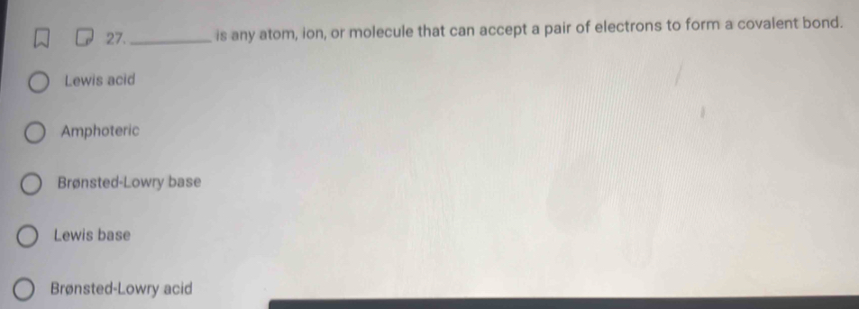 27._ is any atom, ion, or molecule that can accept a pair of electrons to form a covalent bond.
Lewis acid
Amphoteric
Brønsted-Lowry base
Lewis base
Brønsted-Lowry acid