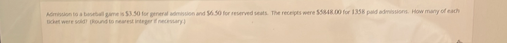 Admission to a baseball game is $3.50 for general admission and $6.50 for reserved seats. The receipts were $5848,00 for 1358 paid admissions. How many of each 
ticket were sold? (Round to nearest integer if necessary.)