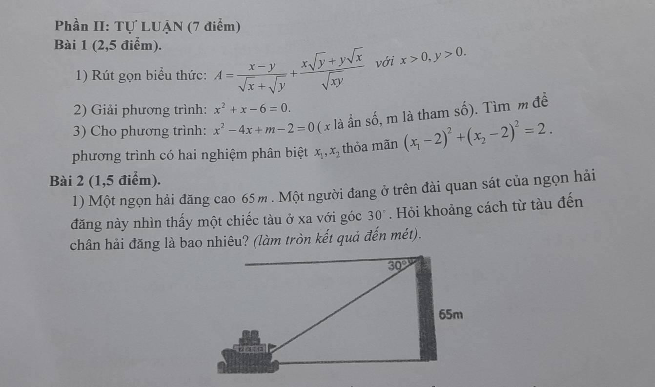 Phần II: Tự LUẠN (7 điểm)
Bài 1 (2,5 điểm).
1) Rút gọn biểu thức: A= (x-y)/sqrt(x)+sqrt(y) + (xsqrt(y)+ysqrt(x))/sqrt(xy)  với x>0,y>0.
2) Giải phương trình: x^2+x-6=0.
3) Cho phương trình: x^2-4x+m-2=0 ( x là ẩn số, m là tham số). Tìm m để
phương trình có hai nghiệm phân biệt x_1,x_2 thỏa mãn (x_1-2)^2+(x_2-2)^2=2.
Bài 2 (1,5 điểm).
1) Một ngọn hải đăng cao 65m . Một người đang ở trên đài quan sát của ngọn hải
đăng này nhìn thấy một chiếc tàu ở xa với góc 30°. Hỏi khoảng cách từ tàu đến
chân hải đăng là bao nhiêu? (làm tròn kết quả đến mét).