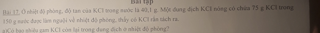 Bai tập 
Bài 17. Ở nhiệt độ phòng, độ tan của KCl trong nước là 40, 1 g. Một dung dịch KCI nóng có chứa 75 g KCl trong
150 g nước được làm nguội về nhiệt độ phòng, thấy có KCI rắn tách ra. 
a)Có bao nhiêu gam KCl còn lại trong dung dịch ở nhiệt độ phòng?