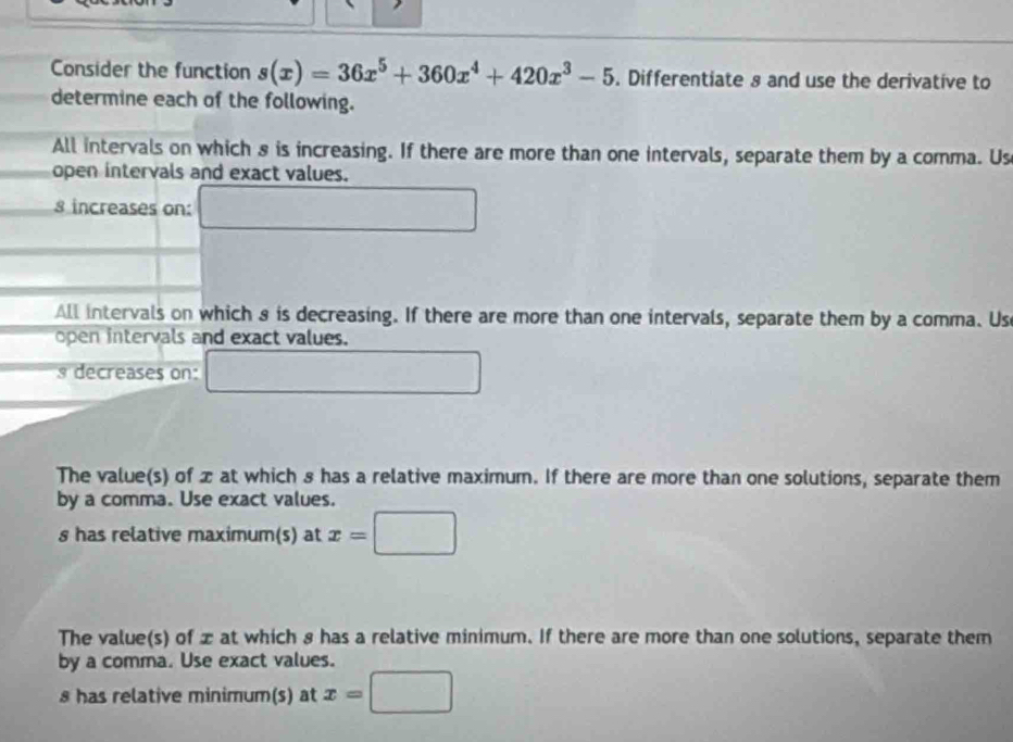 Consider the function s(x)=36x^5+360x^4+420x^3-5. Differentiate s and use the derivative to
determine each of the following.
All intervals on which 8 is increasing. If there are more than one intervals, separate them by a comma. Us
open intervals and exact values.
8 increases on:
All intervals on which 8 is decreasing. If there are more than one intervals, separate them by a comma. Us
open intervals and exact values.
8 decreases on:
The value(s) of x at which 8 has a relative maximum. If there are more than one solutions, separate them
by a comma. Use exact values.
s has relative maximum(s) at x=|
The value(s) of x at which 8 has a relative minimum. If there are more than one solutions, separate them
by a comma. Use exact values.
8 has relative minimum(s) at x=□ □