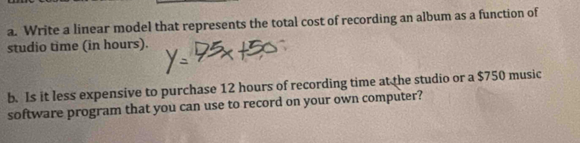 Write a linear model that represents the total cost of recording an album as a function of 
studio time (in hours). 
b. Is it less expensive to purchase 12 hours of recording time at the studio or a $750 music 
software program that you can use to record on your own computer?