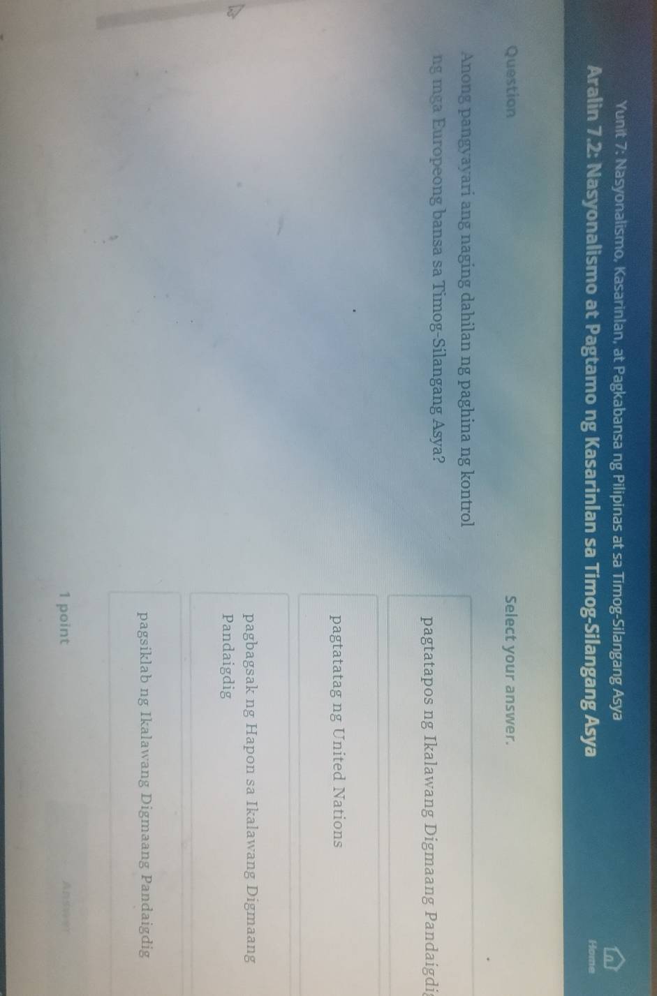 Yunit 7: Nasyonalismo, Kasarinlan, at Pagkabansa ng Pilipinas at sa Timog-Silangang Asya
Aralin 7.2: Nasyonalismo at Pagtamo ng Kasarinlan sa Timog-Silangang Asya Home
Question Select your answer.
Anong pangyayari ang naging dahilan ng paghina ng kontrol
ng mga Europeong bansa sa Timog-Silangang Asya?
pagtatapos ng Ikalawang Digmaang Pandaigdi
pagtatatag ng United Nations
pagbagsak ng Hapon sa Ikalawang Digmaang
Pandaigdig
pagsiklab ng Ikalawang Digmaang Pandaigdig
1 point