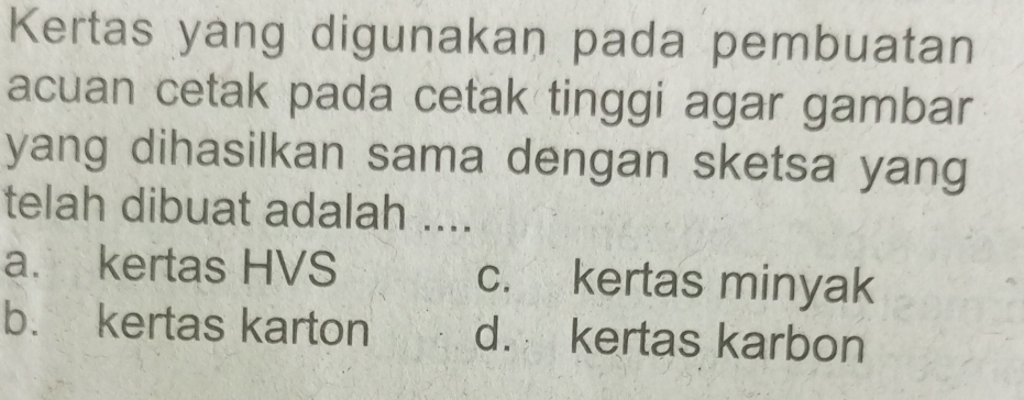 Kertas yang digunakan pada pembuatan
acuan cetak pada cetak tinggi agar gambar
yang dihasilkan sama dengan sketsa yang
telah dibuat adalah ....
a. kertas HVS c. kertas minyak
b. kertas karton d. kertas karbon