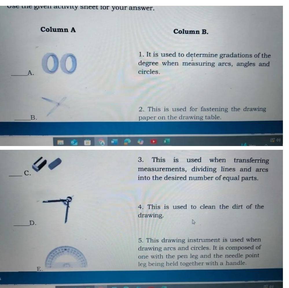 se the given actvity sneet for your answer.
Column A Column B.
1. It is used to determine gradations of the
degree when measuring arcs, angles and
_A. circles.
2. This is used for fastening the drawing
_B. paper on the drawing table.
3. This is used when transferring
_C.
measurements, dividing lines and arcs
into the desired number of equal parts.
4. This is used to clean the dirt of the
drawing.
_D.
5. This drawing instrument is used when
drawing arcs and circles. It is composed of
one with the pen leg and the needle point
leg being held together with a handle.
E.