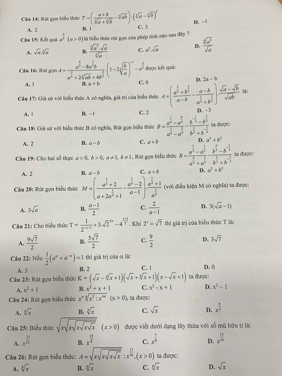 Rút gọn biểu thức T=( (a+b)/sqrt[3](a)+sqrt[3](b) -sqrt[3](ab)):(sqrt[3](a)-sqrt[3](b))^2
D. -1
A. 2 B. 1 C. 3
Câu 15: Kết quả a^(frac 5)2(a>0) là biểu thức rút gọn của phép tính nào sau đây ?
A. sqrt(a).sqrt[5](a) B.  sqrt[3](a^7)· sqrt(a)/sqrt[3](a) 
C. a^5· sqrt(a)  sqrt[4](a^5)/sqrt(a) 
D.
Câu 16: Rút gọn A=frac a^(frac 4)3-8a^(frac 1)3ba^(frac 2)3+2sqrt[3](ab)+4b^(frac 2)3.(1-2sqrt[3](frac b)a)^-1-a^(frac 2)3 được kết quả:
A. 1 B. a+b
C. 0 D. 2a-b
Câu 17: Giả sử với biểu thức A có nghĩa, giá trị của biểu thức A=(frac a^(frac 3)2+b^(frac 3)2a-b-frac a-ba^(frac 1)2+b^(frac 1)2). (sqrt(a)-sqrt(b))/sqrt(ab)  là:
A. 1 B. -1 C. 2 D. −3
Câu 18: Giả sử với biểu thức B có nghĩa, Rút gọn biểu thức B=frac a^(frac 1)4-a^(frac 9)4a^(frac 1)4-a^(frac 5)4-frac b^(-frac 1)2-b^(frac 3)2b^(frac 1)2+b^(-frac 1)2 ta được:
A. 2 B. a-b C. a+b
D. a^2+b^2
Câu 19: Cho hai số thực a>0,b>0,a!= 1,b!= 1 , Rút gọn biểu thức B=frac a^(frac 7)3-a^(frac 1)3a^(frac 4)3+a^(frac 1)3-frac b^(frac 5)3-b^(-frac 1)3b^(frac 2)3+b^(-frac 1)3 ta được:
C.
A. 2 B. a-b a+b
D. a^2+b^2
Câu 20: Rút gọn biểu thức M=(frac a^(frac 1)2+2a+2a^(frac 1)2+1-frac a^(frac 1)2-2a-1)· frac a^(frac 1)2+1a^(frac 1)2 (với điều kiện M có nghĩa) ta được:
A. 3sqrt(a) B.  (a-1)/2  C.  2/a-1 
D. 3(sqrt(a)-1)
Câu 21: Cho biểu thức T= 1/2^(-x-1) +3.sqrt 2^((2x)-4^frac x-1)2. Khi 2^x=sqrt(7) thì giá trị của biểu thức T là:
C.
A.  9sqrt(7)/2   5sqrt(7)/2   9/2  D. 3sqrt(7)
B.
Câu 22: Nếu  1/2 (a^(alpha)+a^(-alpha))=1 thì giá trị của α là:
A. 3 B. 2
C. 1 D. 0
Câu 23: Rút gọn biểu thức K=(sqrt(x)-sqrt[4](x)+1)(sqrt(x)+sqrt[4](x)+1)(x-sqrt(x)+1) ta được:
D.
A. x^2+1 B. x^2+x+1 C. x^2-x+1 x^2-1
Câu 24: Rút gọn biểu thức x^(π)sqrt[4](x^2:x^(4π))(x>0) , ta được:
A. sqrt[4](x) B. sqrt[3](x) C. sqrt(x) D. x^(frac π)2
Câu 25: Biểu thức sqrt(xsqrt xsqrt xsqrt xsqrt x)(x>0) được viết dưới dạng lũy thừa với số mũ hữu tỉ là:
A. x^(frac 31)32
B. x^(frac 15)8 x^(frac 7)8
C.
D. x^(frac 15)16
Câu 26: Rút gọn biểu thức: A=sqrt(xsqrt xsqrt xsqrt x):x^(frac 11)16,(x>0) ta được:
A. sqrt[8](x) B. sqrt[6](x) C. sqrt[4](x) D. sqrt(x)