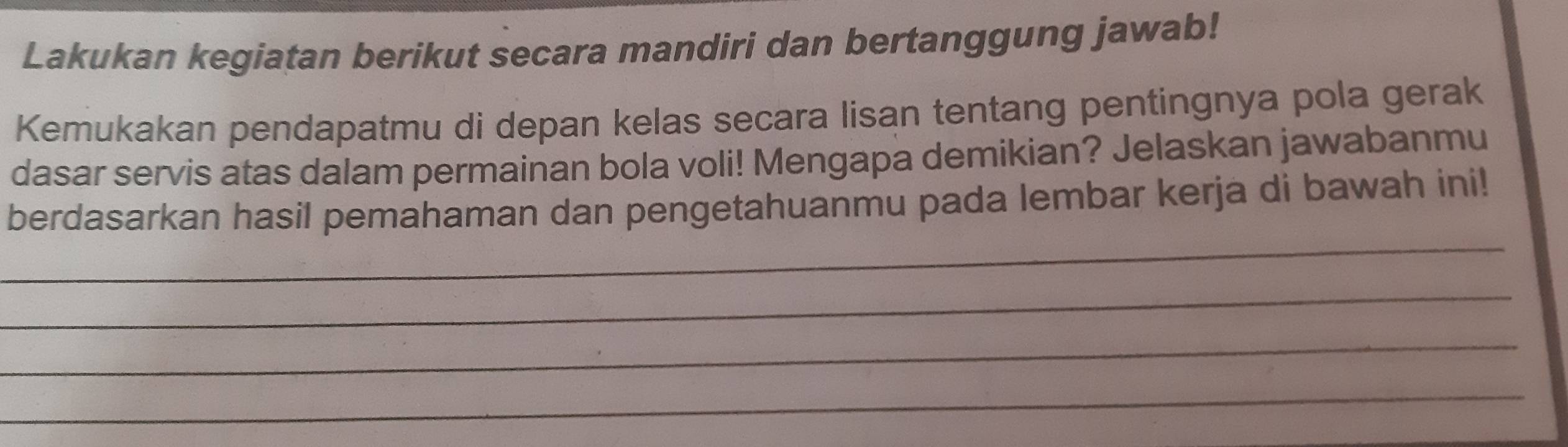 Lakukan kegiatan berikut secara mandiri dan bertanggung jawab! 
Kemukakan pendapatmu di depan kelas secara lisan tentang pentingnya pola gerak 
dasar servis atas dalam permainan bola voli! Mengapa demikian? Jelaskan jawabanmu 
_ 
berdasarkan hasil pemahaman dan pengetahuanmu pada lembar kerja di bawah ini! 
_ 
_ 
_