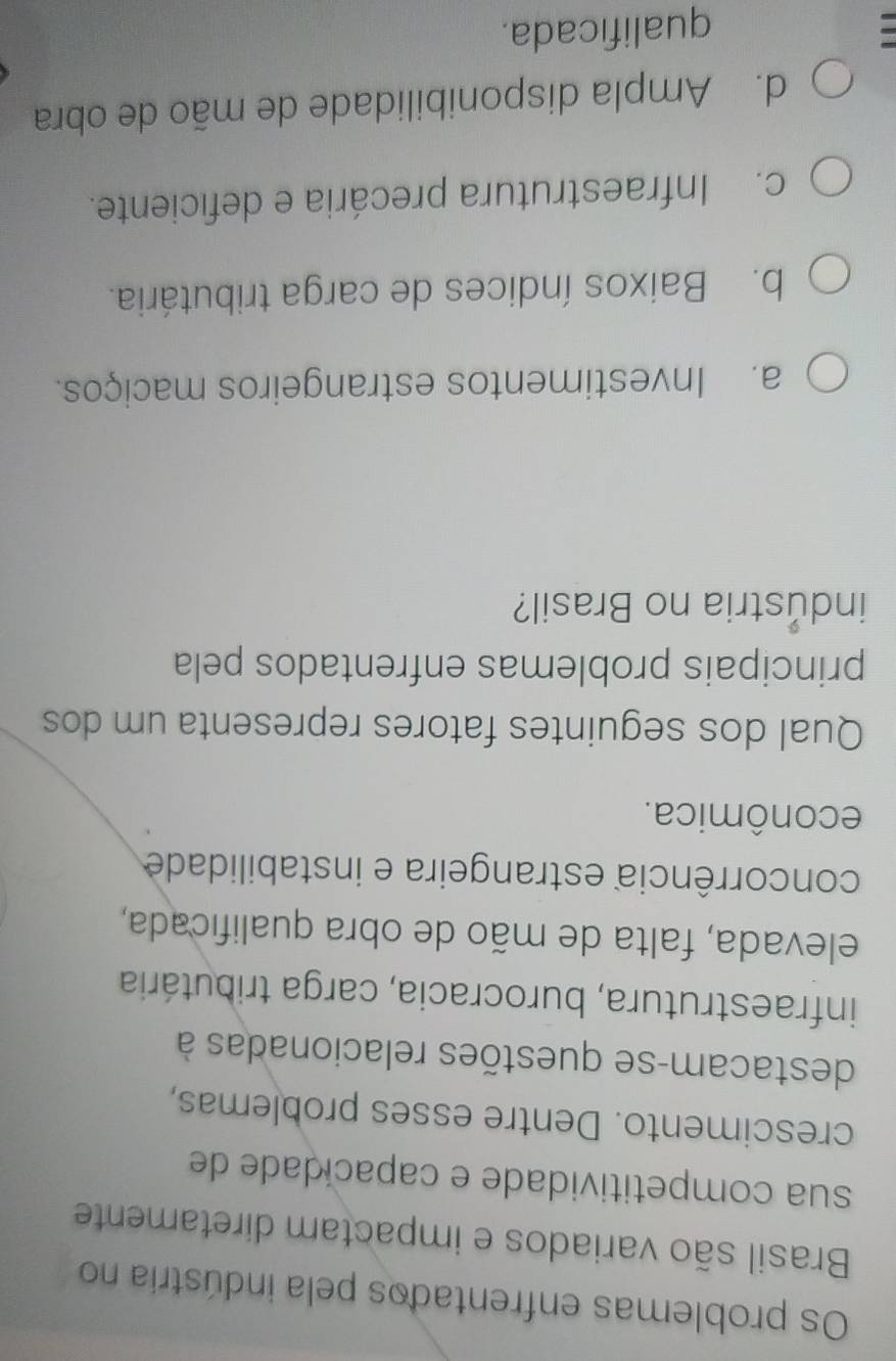 Os problemas enfrentados pela indústria no
Brasil são variados e impactam diretamente
sua competitividade e capacidade de
crescimento. Dentre esses problemas,
destacam-se questões relacionadas à
infraestrutura, burocracia, carga tributária
elevada, falta de mão de obra qualificada,
concorrência estrangeira e instabilidade
econômica.
Qual dos seguintes fatores representa um dos
principais problemas enfrentados pela
industria no Brasil?
a. Investimentos estrangeiros maciços.
b. Baixos índices de carga tributária.
c. Infraestrutura precária e deficiente.
d. Ampla disponibilidade de mão de obra
qualificada.