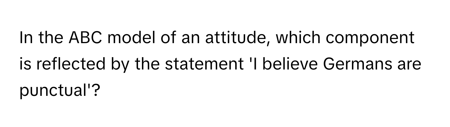 In the ABC model of an attitude, which component is reflected by the statement 'I believe Germans are punctual'?