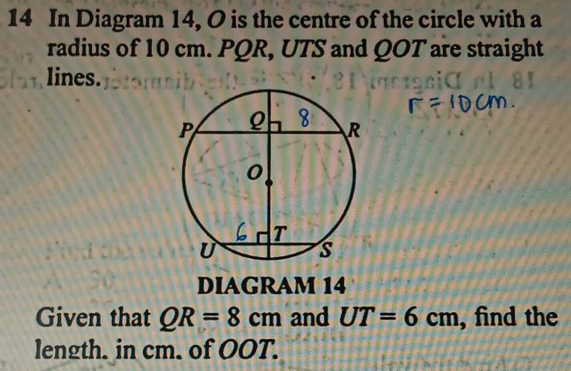 In Diagram 14, O is the centre of the circle with a 
radius of 10 cm. PQR, UTS and QOT are straight 
lines. 
DIAGRAM 14 
Given that QR=8cm and UT=6cm , find the 
length. in cm. of OOT.