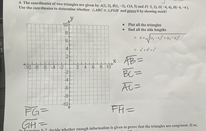 The coordinates of two triangles are given by A(2,3), B(1,-2), C(4,5) and F(-2,2), G(-4,4), H(-4,-4). 
Use the coordinates to determine whether △ ABC≌ △ FGH and prove it by showing work! 
Plot all the triangles 
find all the side lengths
d=sqrt((x_2)-x_1)^2+(y_2-y_1)^2
a^2+b^2=c^2
5-7 decide whether enough information is given to prove that the triangles are congruent. If so,