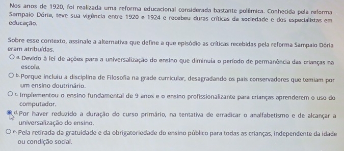 Nos anos de 1920, foi realizada uma reforma educacional considerada bastante polêmica. Conhecida pela reforma
Sampaio Dória, teve sua vigência entre 1920 e 1924 e recebeu duras críticas da sociedade e dos especialistas em
educação.
Sobre esse contexto, assinale a alternativa que define a que episódio as críticas recebidas pela reforma Sampaio Dória
eram atribuídas.
* Devido à lei de ações para a universalização do ensino que diminuía o período de permanência das crianças na
escola.
bPorque incluiu a disciplina de Filosofia na grade curricular, desagradando os pais conservadores que temiam por
um ensino doutrinário.
← Implementou o ensino fundamental de 9 anos e o ensino profissionalizante para crianças aprenderem o uso do
computador.
«Por haver reduzido a duração do curso primário, na tentativa de erradicar o analfabetismo e de alcançar a
universalização do ensino.
e Pela retirada da gratuidade e da obrigatoriedade do ensino público para todas as crianças, independente da idade
ou condição social.