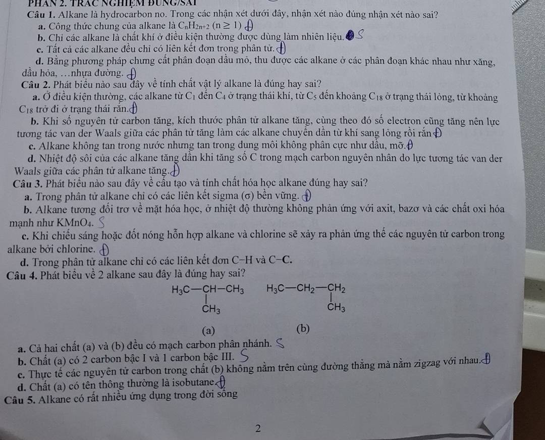 PHán 2. TRăC NGHIệM ĐUNG/SAi
Câu 1. Alkane là hydrocarbon no. Trong các nhận xét dưới đây, nhận xét nào đúng nhận xét nào sai?
a. Công thức chung của alkane là C₆H2₁+2 (n≥ 1)
b. Chi các alkane là chất khí ở điều kiện thường được dùng làm nhiên liệu.
c. Tất cả các alkane đều chỉ có liên kết đơn trong phân tử.
d. Bằng phương pháp chưng cất phân đoạn dầu mỏ, thu được các alkane ở các phân đoạn khác nhau như xăng,
đầu hỏa, .nhựa đường.
Câu 2. Phát biểu nào sau đây về tính chất vật lý alkane là đúng hay sai?
a. Ở điều kiện thường, các alkane từ C_1 đến C4 ở trạng thái khí, từ C_5 đến khoảng C_18 ở trạng thái lỏng, từ khoảng
Cs trở đi ở trạng thái răn.
b. Khi số nguyên tử carbon tăng, kích thước phân tử alkane tăng, cùng theo đó số electron cũng tăng nên lực
tương tác van der Waals giữa các phân tử tăng làm các alkane chuyền dần từ khí sang lỏng rồi rắn
c. Alkane không tan trong nước nhưng tan trong dụng môi không phân cực như dầu, mỡ.(
d. Nhiệt độ sôi của các alkane tăng dần khi tăng số C trong mạch carbon nguyên nhân do lực tương tác van der
Waals giữa các phân tử alkane tăng.
Câu 3. Phát biểu nào sau đây về cầu tạo và tính chất hóa học alkane đúng hay sai?
a. Trong phân tử alkane chi có các liên kết sigma (σ) bền vững.
b. Alkane tương đối trơ về mặt hóa học, ở nhiệt độ thường không phản ứng với axit, bazơ và các chất oxi hóa
mạnh như KMnO4.
c. Khi chiếu sáng hoặc đốt nóng hỗn hợp alkane và chlorine sẽ xảy ra phản ứng thế các nguyên tử carbon trong
alkane bởi chlorine.
d. Trong phân tử alkane chỉ có các liên kết đơn C-H và C-C.
Câu 4. Phát biểu về 2 alkane sau đây là đúng hay sai?
H_3C-CH-CH_3 | CH_3endarray. beginarrayr H_3C-CH_2-CH_2 □  CH_3endarray
(a) (b)
a. Cả hai chất (a) và (b) đều có mạch carbon phân nhánh.
b. Chất (a) có 2 carbon bậc I và 1 carbon bậc III.
c. Thực tế các nguyên tử carbon trong chất (b) không nằm trên cùng đường thẳng mà nằm zigzag với nhau.
d. Chất (a) có tên thông thường là isobutane.
Câu 5. Alkane có rất nhiều ứng dụng trong đời sống
2