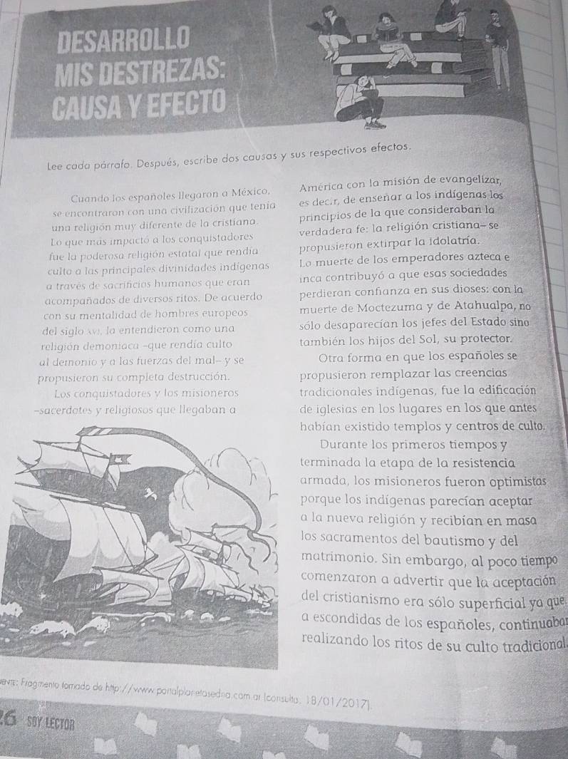 Lee cada párrafo. Después, escribe dos causas y sus respe
Cuando los españoles llegaron a México,  América con la misión de evangelizar,
se encontraron con una civifización que tenía es decir, de enseñar a los indígenas los
una religión muy diferente de la cristiana. principios de la que consideraban la
Lo que más impactó a los conquistadores verdadera fe: la religión cristiana- se
fue la poderosa religión estatal que rendía propusieron extirpar la idolatría.
culto a las principales divinidades indígenas La muerte de los emperadores azteca e
a través de sacrificios humanos que eran inca contribuyó a que esas sociedades
acompañados de diversos ritos. De acuerdo perdieran confianza en sus dioses: con la
con su mentalidad de hombres europeos muerte de Moctezuma y de Atahualpa, no
del siglo w, la entendieron como una sólo desaparecían los jefes del Estado sino
religión demoniaca -que rendía culto también los hijos del Sol, su protector.
al demonio y a las fuerzas del mal-- y se Otra forma en que los españoles se
propusieron su completa destrucción. propusieron remplazar las creencias
Los conquistadores y los misioneros tradicionales indígenas, fue la edificación
-sacerdotes y religiosos que llegaban a de iglesias en los lugares en los que antes
bían existido templos y centros de cult.
Durante los primeros tiempos y
rminada la etapa de la resistencia
mada, los misioneros fueron optimistas
orque los indígenas parecían aceptar
la nueva religión y recibían en masa
s sacramentos del bautismo y del
atrimonio. Sin embargo, al poco tiemp
omenzaron a advertir que la aceptación
el cristianismo era sólo superficial ya que
escondidas de los españoles, continuabar
alizando los ritos de su culto tradicional
hevte: Fragmento fomado de http://www.portalplan etasedna.com ar (consulta. 18/01/2017).
26 soy leCtor