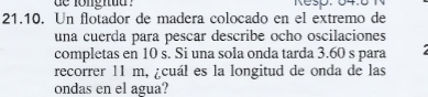 de longitud ? Ke50. 04.0 1 
21.10. Un flotador de madera colocado en el extremo de 
una cuerda para pescar describe ocho oscilaciones 
completas en 10 s. Si una sola onda tarda 3.60 s para 
recorrer 11 m, ¿cuál es la longitud de onda de las 
ondas en el agua?