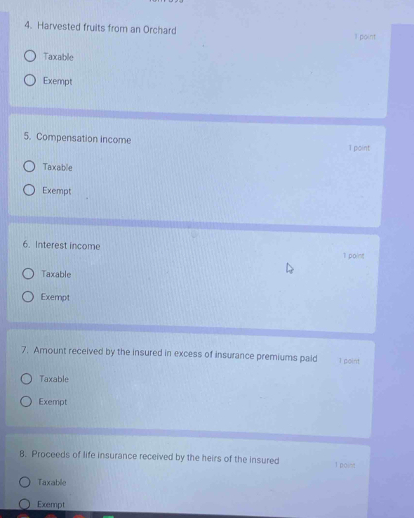 Harvested fruits from an Orchard
1 point
Taxable
Exempt
5. Compensation income
1 point
Taxable
Exempt
6. Interest income 1 point
Taxable
Exempt
7. Amount received by the insured in excess of insurance premiums paid 1 point
Taxable
Exempt
8. Proceeds of life insurance received by the heirs of the insured 1 point
Taxable
Exempt