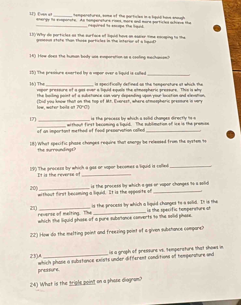 Even at_ temperatures, some of the particles in a liquid have enough 
energy to evaporate. As temperature rises, more and more particles achieve the 
_required to escape the liquid. 
13) Why do particles as the surface of liquid have an easier time escaping to the 
gaseous state than those particles in the interior of a liquid? 
14) How does the human body use evaporation as a cooling mechanism? 
15) The pressure exerted by a vapor over a liquid is called_ 
16) The_ is specifically defined as the temperature at which the 
vapor pressure of a gas over a liquid equals the atmospheric pressure. This is why 
the boiling point of a substance can vary depending upon your location and elevation. 
(Did you know that on the top of Mt. Everest, where atmospheric pressure is very 
low, water boils at 70°Cl)
17) _is the process by which a solid changes directly to a 
_without first becoming a liquid. The sublimation of ice is the premise 
of an important method of food preservation called_ 
18) What specific phase changes require that energy be released from the system to 
the surroundings? 
19) The process by which a gas or vapor becomes a liquid is called_ 
It is the reverse of_ 
20) _is the process by which a gas or vapor changes to a solid 
without first becoming a liquid. It is the opposite of_ 

21) _is the process by which a liquid changes to a solid. It is the 
reverse of melting. The _is the specific temperature at 
which the liquid phase of a pure substance converts to the solid phase. 
22) How do the melting point and freezing point of a given substance compare? 
23)A _is a graph of pressure vs. temperature that shows in 
which phase a substance exists under different conditions of temperature and 
pressure. 
24) What is the triple point on a phase diagram?