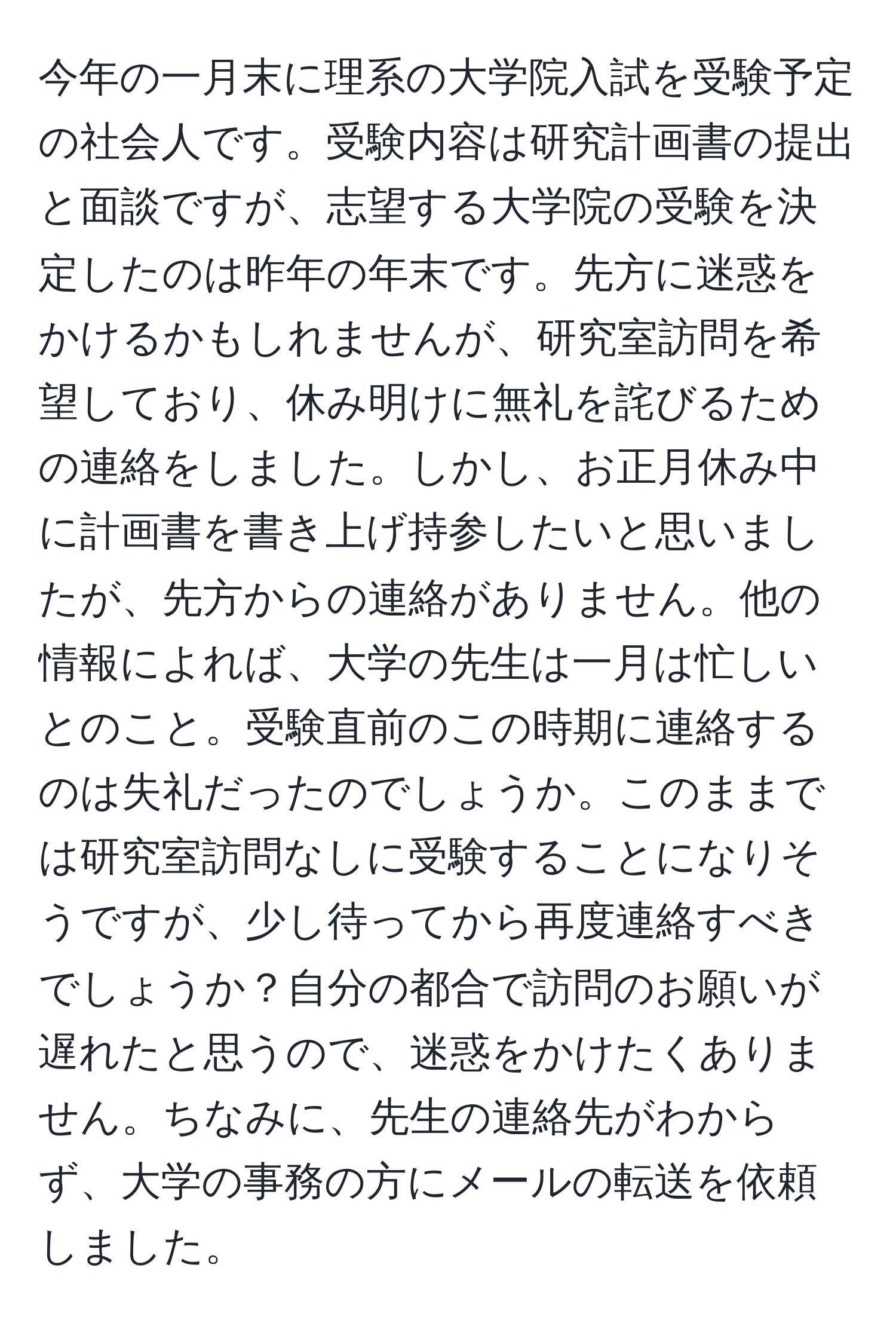 今年の一月末に理系の大学院入試を受験予定の社会人です。受験内容は研究計画書の提出と面談ですが、志望する大学院の受験を決定したのは昨年の年末です。先方に迷惑をかけるかもしれませんが、研究室訪問を希望しており、休み明けに無礼を詫びるための連絡をしました。しかし、お正月休み中に計画書を書き上げ持参したいと思いましたが、先方からの連絡がありません。他の情報によれば、大学の先生は一月は忙しいとのこと。受験直前のこの時期に連絡するのは失礼だったのでしょうか。このままでは研究室訪問なしに受験することになりそうですが、少し待ってから再度連絡すべきでしょうか？自分の都合で訪問のお願いが遅れたと思うので、迷惑をかけたくありません。ちなみに、先生の連絡先がわからず、大学の事務の方にメールの転送を依頼しました。