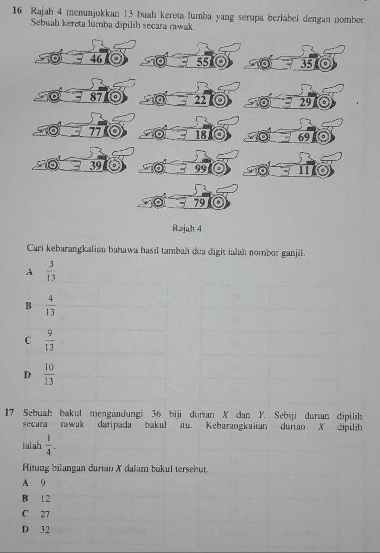 Rajah 4 menunjukkan 13 buah kereta lumba yang serupa berlabel dengan nombor.
Sebuah kereta lumba dipilih secara rawak.
to 46 55 35 o
87
22
a 29
77
18
69
39
99
11
79
Rajah 4
Cari kebarangkalian bahawa hasil tambah dua digit ialah nombor ganjil.
A  3/13 
B  4/13 
C  9/13 
D  10/13 
17 Sebuah bakul mengandungi 36 biji durian X dan Y. Sebiji durian dipilih
secara rawak daripada bakul itu. Kebarangkalian durian X dipilih
jalah  1/4 . 
Hitung bilangan durian X dalam bakul tersebut.
A 9
B 12
C 27
D 32