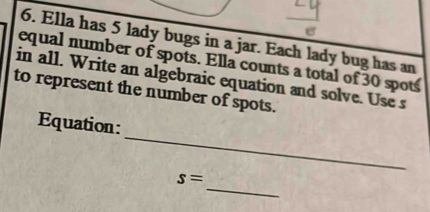 Ella has 5 lady bugs in a jar. Each lady bug has an 
equal number of spots. Ella counts a total of 30 spots 
in all. Write an algebraic equation and solve. Use s 
to represent the number of spots. 
_ 
Equation: 
_
s=