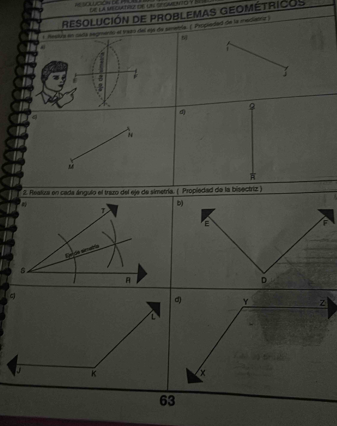 de la MEOUTRIZ de UN SEGMENTO y BIEl 
RESOLUCIÓN DE PROBLEMAS GEOMÉTRICOS 
ento el trazo del ejá de simetría. ( Propiedad de la mediatríz ) 
1 
j 
Q 
d 
N
M
* 2. Realiza en cada ángulo el trazo del eje de simetría. ( Propiedad de la bisectriz ) 
a) 
T 
Eje de simetría
8
Y
Z
63