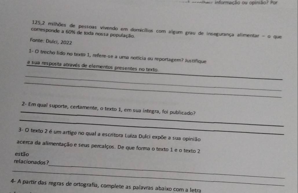 ª orcolhau: informação ou opinião? Por 
125, 2 milhões de pessoas vivendo em domicílios com algum grau de insegurança alimentar - o que 
corresponde a 60% de toda nossa população. 
Fonte: Dulci, 2022 
1- O trecho lido no texto 1, refere-se a uma notícia ou reportager? Justifique 
_ 
a sua resposta através de elementos presentes no texto. 
_ 
_ 
_ 
2- Em qual suporte, certamente, o texto 1, em sua íntegra, foi publicado? 
_ 
3- O texto 2 é um artigo no qual a escritora Luiza Dulci expõe a sua opinião 
acerca da alimentação e seus percalços. De que forma o texto 1 e o texto 2 
estão 
_ 
relacionados ? 
_ 
4- A partir das regras de ortografia, complete as palavras abaixo com a letra