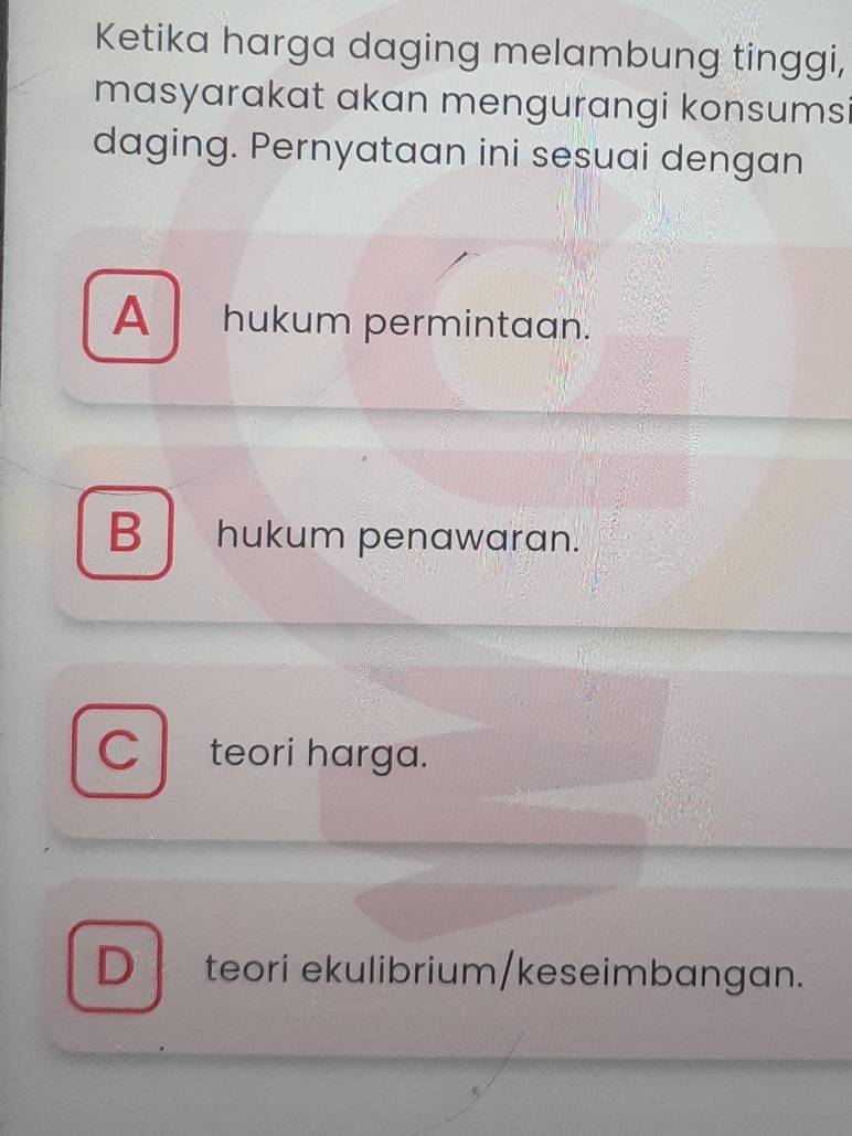 Ketika harga daging melambung tinggi,
masyarakat akan mengurangi konsumsi
daging. Pernyataan ini sesuai dengan
A hukum permintaan.
B hukum penawaran.
C teori harga.
D teori ekulibrium/keseimbangan.