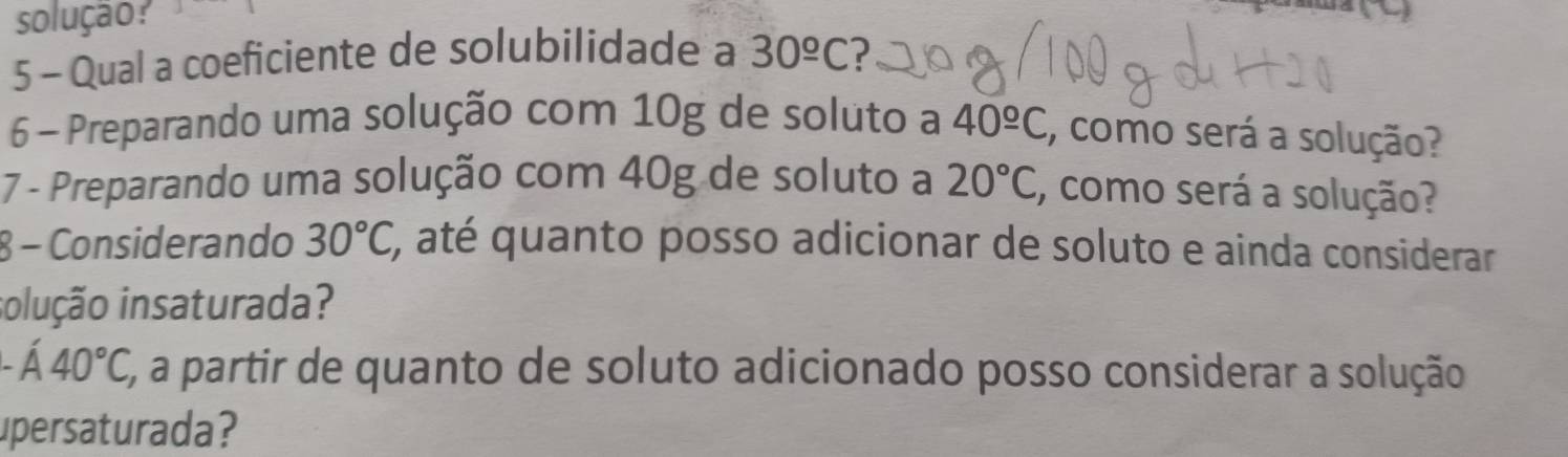 solução? 
5 - Qual a coeficiente de solubilidade a 30^(_ circ)C
6 - Preparando uma solução com 10g de soluto a 40^(_ circ)C , como será a solução? 
7 - Preparando uma solução com 40g de soluto a 20°C , como será a solução? 
8 - Considerando 30°C, ', até quanto posso adicionar de soluto e ainda considerar 
iolução insaturada?.dot A40°C, E, a partir de quanto de soluto adicionado posso considerar a solução 
upersaturada?