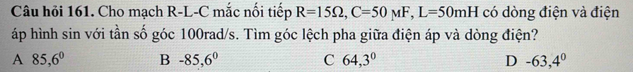 Câu hỏi 161. Cho mạch R-L-C mắc nối tiếp R=15Omega , C=50mu F, L=50mH có dòng điện và điện
áp hình sin với tần số góc 100rad/s. Tìm góc lệch pha giữa điện áp và dòng điện?
A 85,6^0
B -85,6^0
C 64,3°
D -63,4^0