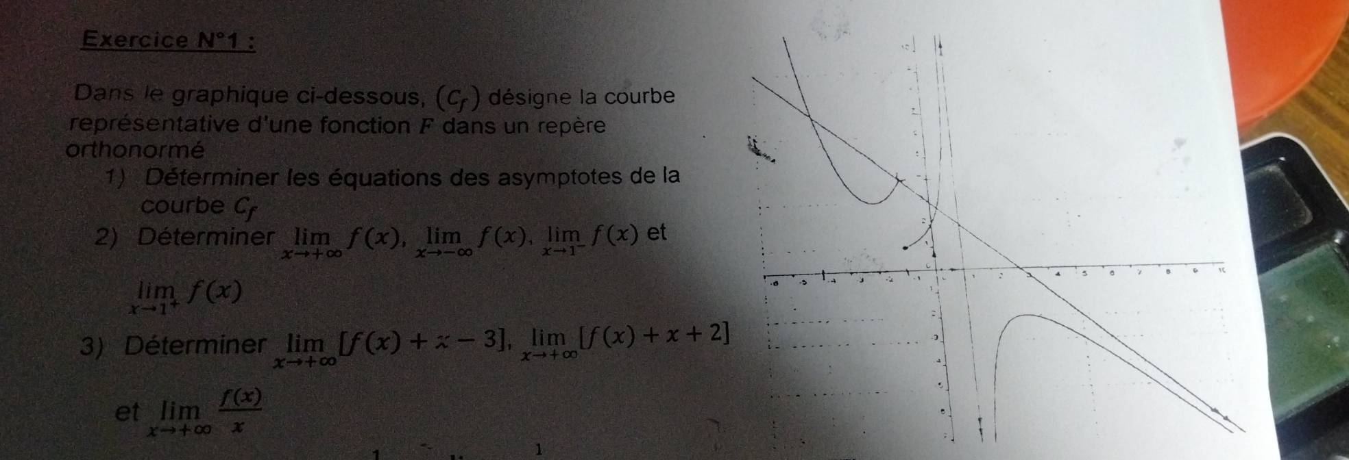 Exercice N° 1 : 
Dans le graphique ci-dessous, (C_f) désigne la courbe 
représentative d'une fonction F dans un repère 
orthonormé 
1) Déterminer les équations des asymptotes de la 
courbe Cr 
2) Déterminer limlimits _xto +∈fty f(x), limlimits _xto -∈fty f(x), limlimits _xto 1^-f(x) et
limlimits _xto 1^+f(x)
3) Déterminer limlimits _xto +∈fty [f(x)+x-3], limlimits _xto +∈fty [f(x)+x+2]
et limlimits _xto +∈fty  f(x)/x 
1