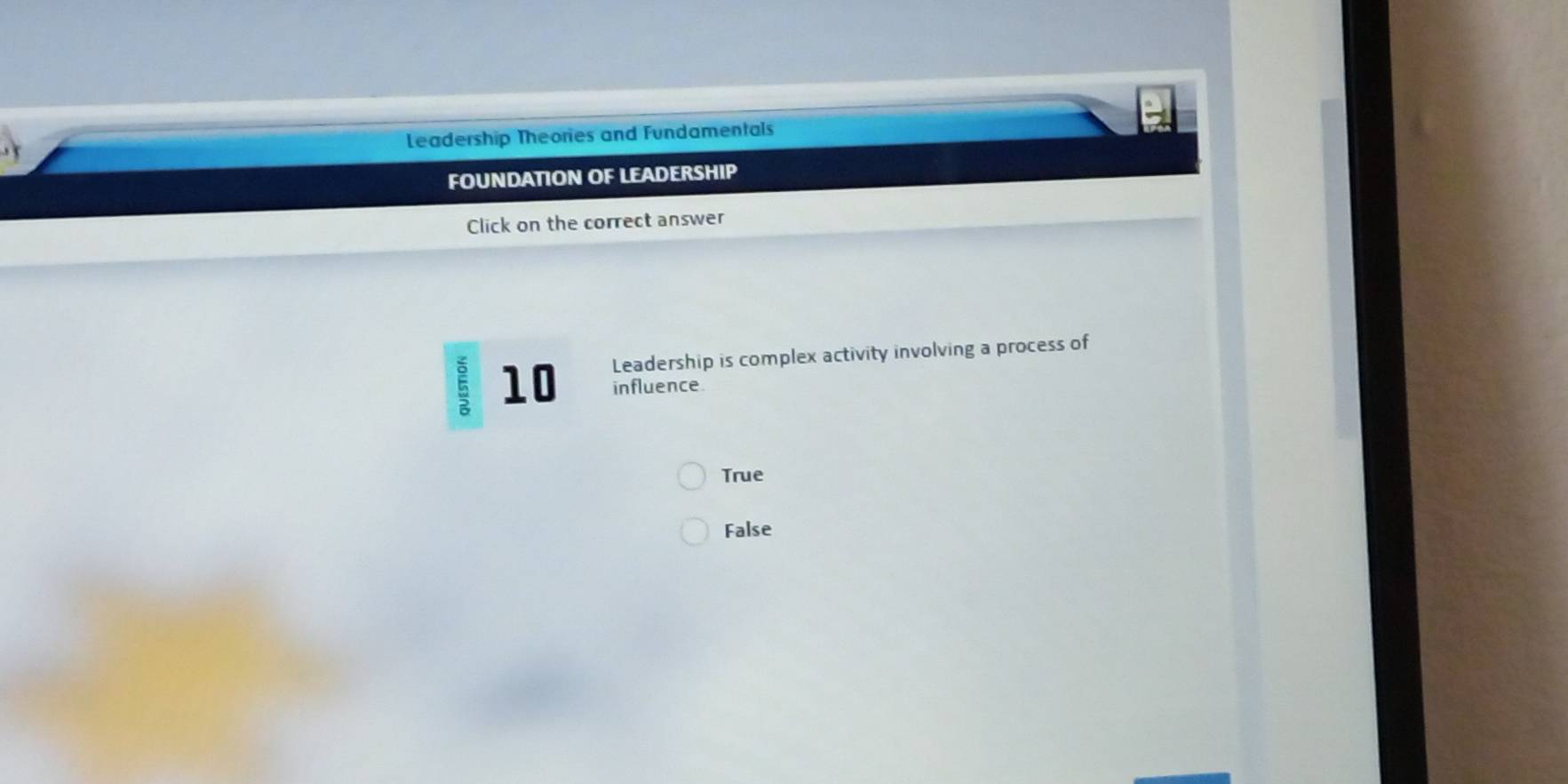 Leadership Theories and Fundamentals
FOUNDATION OF LEADERSHIP
Click on the correct answer
10 Leadership is complex activity involving a process of
influence
True
False