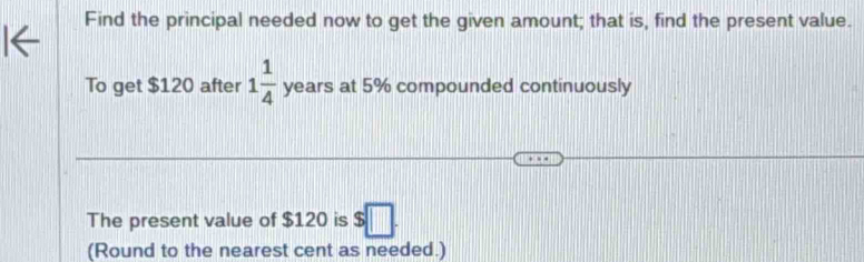 Find the principal needed now to get the given amount; that is, find the present value. 
To get $120 after 1 1/4  years at 5% compounded continuously 
The present value of $120 is $□. 
(Round to the nearest cent as needed.)