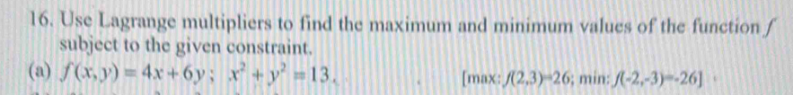 Use Lagrange multipliers to find the maximum and minimum values of the function f
subject to the given constraint.
(a) f(x,y)=4x+6y; x^2+y^2=13. [max: f(2,3)=26; min: f(-2,-3)=-26]