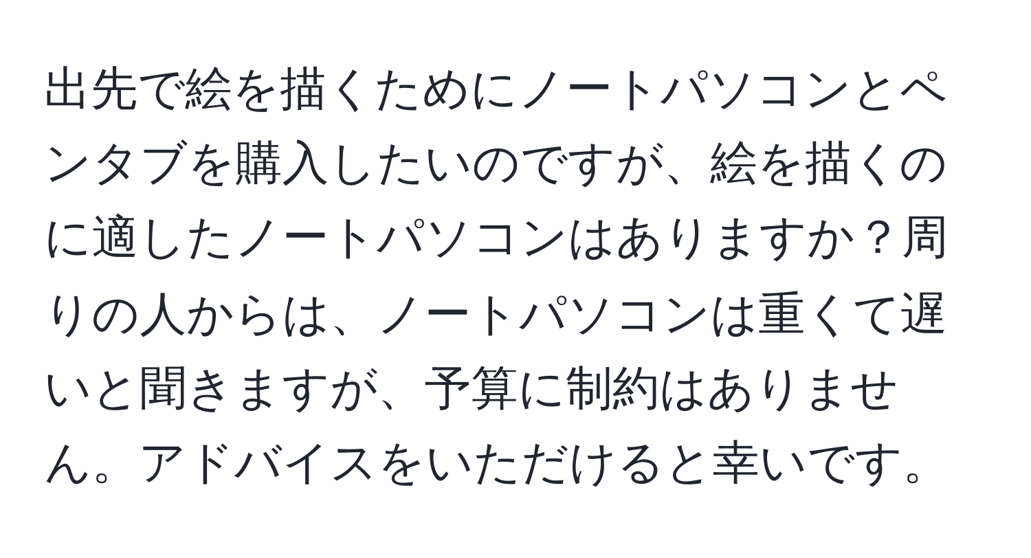 出先で絵を描くためにノートパソコンとペンタブを購入したいのですが、絵を描くのに適したノートパソコンはありますか？周りの人からは、ノートパソコンは重くて遅いと聞きますが、予算に制約はありません。アドバイスをいただけると幸いです。