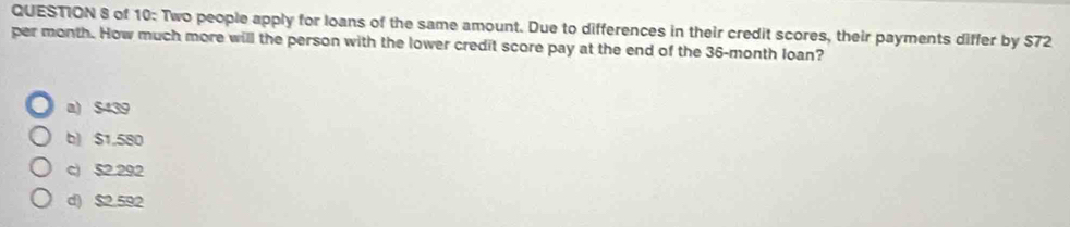 of 10: Two people apply for loans of the same amount. Due to differences in their credit scores, their payments differ by $72
per month. How much more will the person with the lower credit score pay at the end of the 36-month loan?
a) $439
b) $1,580
c) 52.292
d) $2.592