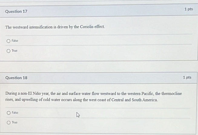 The westward intensification is driven by the Coriolis effect.
False
True
Question 18 1 pts
During a non-El Niño year, the air and surface water flow westward to the western Pacific, the thermocline
rises, and upwelling of cold water occurs along the west coast of Central and South America.
False
True