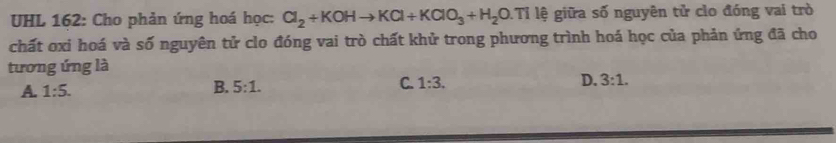 UHL 162: Cho phản ứng hoá học: Cl_2+KOHto KCl+KClO_3+H_2O.Ti lệ giữa số nguyên tử clo đóng vai trò
chất oxi hoá và số nguyên tử clo đóng vai trò chất khử trong phương trình hoá học của phản ứng đã cho
tương ứng là
A. 1:5. B. 5:1. C. 1:3. D. 3:1.