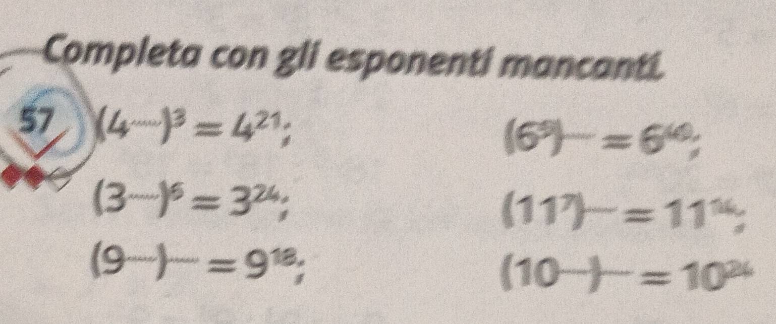 Completa con gli esponenti mancanti. 
57 (4^(...))^3=4^(21);
(6^5)^_ =6^(40);
(3^(·s))^6=3^(24);
(11^7)^-=11^(14)
(9^(...))^...=9^(18);
(10^(_ ))^_ =10^(24)