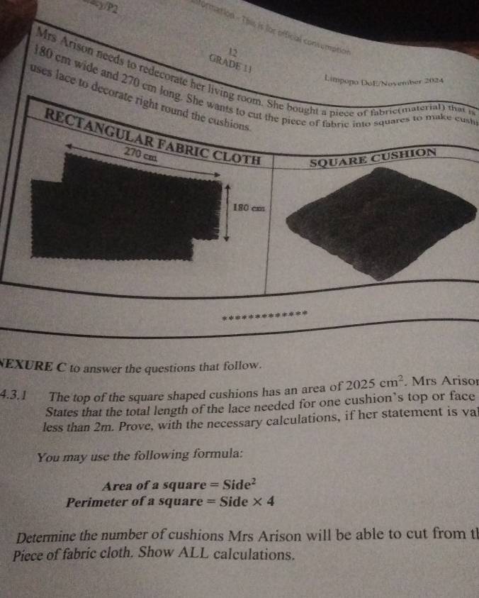 “43/P2 
Vormation - This is for official consumption 
12 
GRADE 13 
Mrs Arison needs to redecorate h i 
Limpopo DoE/Nosember 2024
180 cm wide and 270 cst
uses lace to 
NEXURE C to answer the questions that follow. 
4.3.1 The top of the square shaped cushions has an area of 2025cm^2. Mrs Arisor 
States that the total length of the lace needed for one cushion’s top or face 
less than 2m. Prove, with the necessary calculations, if her statement is val 
You may use the following formula: 
Area of a square =Side^2
Perimeter of a square = Side * 4
Determine the number of cushions Mrs Arison will be able to cut from tl 
Piece of fabric cloth. Show ALL calculations.