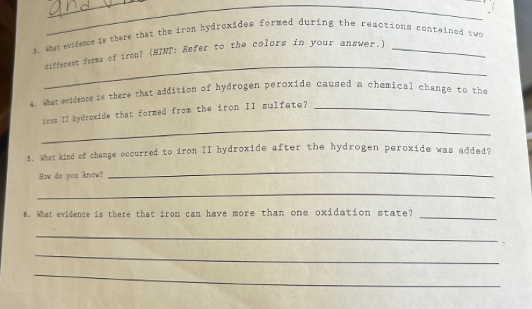 What evidence is there that the iron hydroxides formed during the reactions contained two 
_ 
different forms of iron? (HINT: Refer to the colors in your answer.) 
4. What evidence is there that addition of hydrogen peroxide caused a chemical change to the 
_ 
iron II hydroxide that formed from the iron II sulfate?_ 
5. What kind of change occurred to iron II hydroxide after the hydrogen peroxide was added? 
How do you know? 
_ 
_ 
6. What evidence is there that iron can have more than one oxidation state? 
_ 
_ 
_ 
_