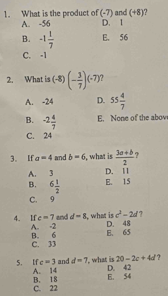 What is the product of (-7) and (+8) 2
A. -56 D. 1
B. -1 1/7 
E. 56
C. -1
2. What is (-8)(- 3/7 )(-7)
A. -24 D. 55 4/7 
B. -2 4/7 
E. None of the abov
C. 24
3. If a=4 and b=6 , what is  (3a+b)/2  ?
A. 3 D. 11
B. 6 1/2 
E. 15
C. 9
4. If c=7 and d=8 , what is c^2-2d ?
A. -2 D. 48
B. 6 E. 65
C. 33
5. If c=3 and d=7 , what is 20-2c+4d ?
A. 14 D. 42
B. 18 E. 54
C. 22