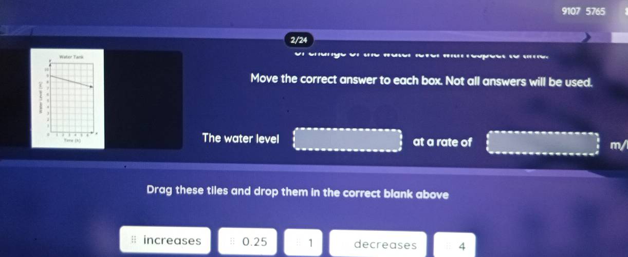 9107 5765 
2/24 
g es 
Move the correct answer to each box. Not all answers will be used. 
The water level at a rate of 
m/ 
Drag these tiles and drop them in the correct blank above 
increases 0.25 : 1 decreases 4