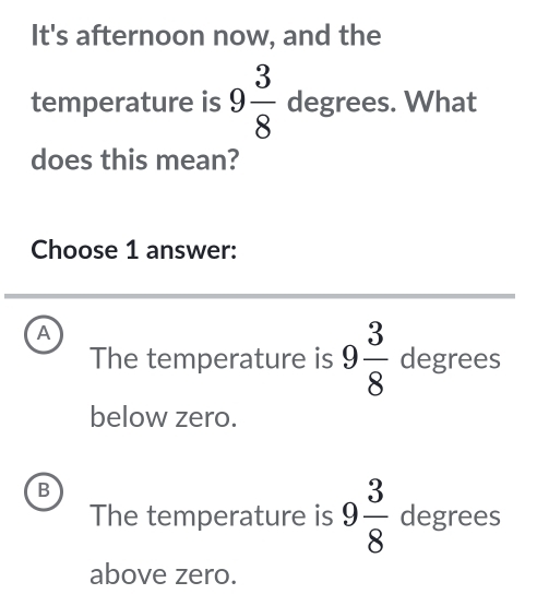 It's afternoon now, and the
temperature is 9 3/8  degrees. What
does this mean?
Choose 1 answer:
A
The temperature is 9 3/8  degrees
below zero.
B
The temperature is 9 3/8  degrees
above zero.