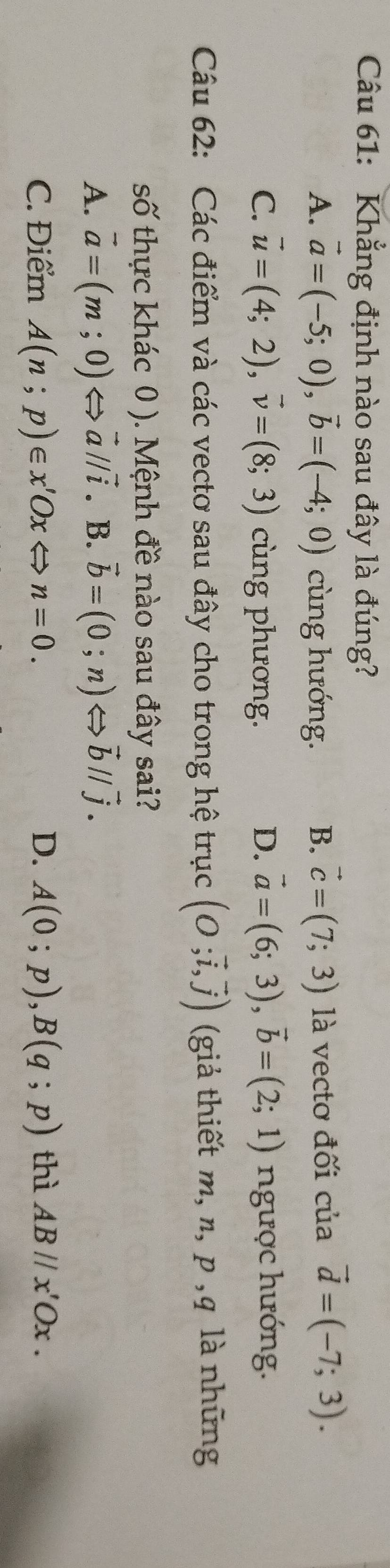 Khẳng định nào sau đây là đúng?
A. vector a=(-5;0), vector b=(-4;0) cùng hướng. B. vector c=(7;3) là vectơ đối c liavector d=(-7;3).
C. vector u=(4;2), vector v=(8;3) cùng phương. D. vector a=(6;3), vector b=(2;1) ngược hướng.
Câu 62: Các điểm và các vecto sau đây cho trong hệ trục (O;vector i,vector j) (giả thiết m, n. 9 , q là những
số thực khác 0 ). Mệnh đề nào sau đây sai?
A. vector a=(m;0)Leftrightarrow vector aparallel vector i. B. vector b=(0;n)Leftrightarrow vector bparallel vector j.
C. Điểm A(n;p)∈ x'OxLeftrightarrow n=0. D. A(0;p), B(q;p) thì ABparallel x'Ox.