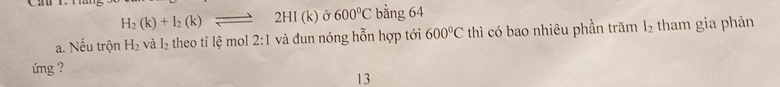 H_2(k)+I_2(k)leftharpoons 2HI(k) Ở 600°C bằng 64
a. Nếu trộn H_2 và I_2 theo tỉ lệ mol 2:1 và đun nóng hỗn hợp tới 600°C thì có bao nhiêu phần trăm I_2 tham gia phản 
ng ? 
13