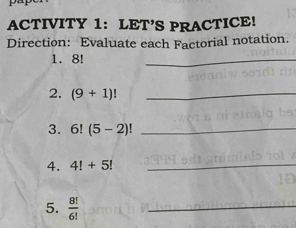 ACTIVITY 1: LET’S PRACTICE! 
Direction: Evaluate each Factorial notation. 
1. 8!
_ 
2. (9+1)! _ 
3. 6!(5-2)! _ 
4. 4!+5! _ 
5.  8!/6! 
_