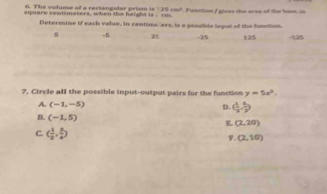 The volume of a rectangular prism is 1.25cm^3
square centimeters, when the height is . cm. 1 Function f gives the ares of the bate, in
Determine if each value, in centimeters, is a possible input of the function.
5 -5 25 -25 125
7. Circle all the possible input-output pairs for the function y=5x^2.
A. (-1,-5)
D. ( 1/2 , 5/2 )
B. (-1,5)
E (2,20)
C. ( 1/2 , 5/4 )
。 (2,10)