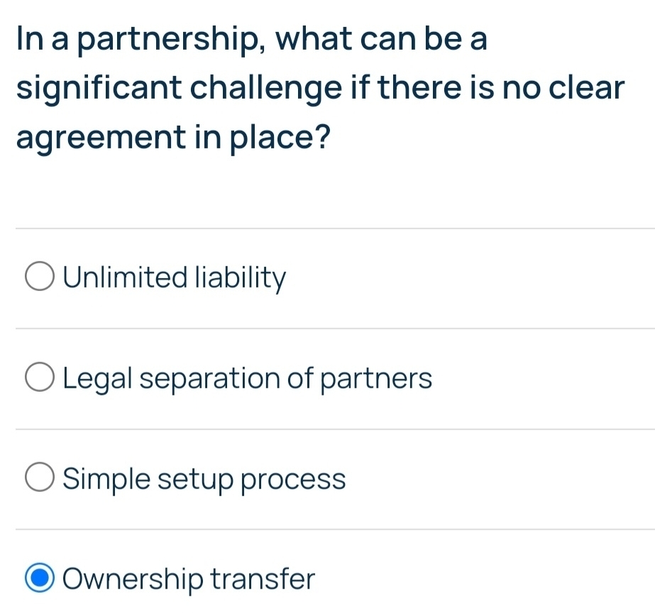 In a partnership, what can be a
significant challenge if there is no clear
agreement in place?
Unlimited liability
Legal separation of partners
Simple setup process
Ownership transfer