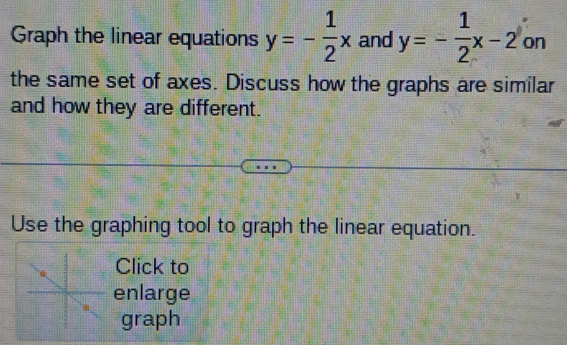 Graph the linear equations y=- 1/2 x and y=- 1/2 x-2 on
the same set of axes. Discuss how the graphs are similar
and how they are different.
Use the graphing tool to graph the linear equation.
Click to
enlarge
graph