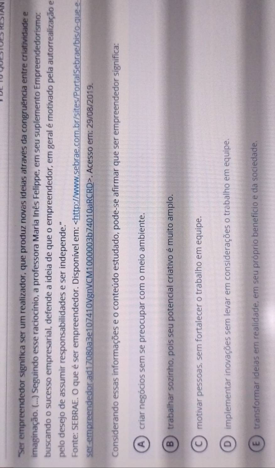 RESIAN
'Ser empreendedor significa ser um realizador, que produz novas ideias através da congruëncia entre criatividade e
imaginação. (...) Seguindo esse raciocínio, a professora Maria Inês Felippe, em seu suplemento Empreendedorismo:
buscando o sucesso empresarial, defende a ideia de que o empreendedor, em geral é motivado pela autorrealização e
pelo desejo de assumir responsabilidades e ser independe.”
Fonte: SEBRAE. O que é ser empreendedor. Disponível em:. Acesso em: 29/08/2019.
Considerando essas informações e o conteúdo estudado, pode-se afirmar que ser empreendedor significa:
A ) criar negócios sem se preocupar com o meio ambiente.
B ) trabalhar sozinho, pois seu potencial criativo é muito amplo.
C ) motivar pessoas, sem fortalecer o trabalho em equipe.
D) implementar inovações sem levar em considerações o trabalho em equipe.
E ) transformar ideias em realidade, em seu próprio benefício e da sociedade.